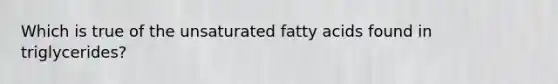 Which is true of the unsaturated fatty acids found in triglycerides?