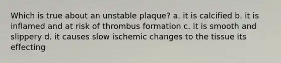 Which is true about an unstable plaque? a. it is calcified b. it is inflamed and at risk of thrombus formation c. it is smooth and slippery d. it causes slow ischemic changes to the tissue its effecting