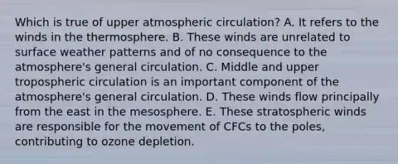 Which is true of upper atmospheric circulation? A. It refers to the winds in the thermosphere. B. These winds are unrelated to surface weather patterns and of no consequence to the atmosphere's general circulation. C. Middle and upper tropospheric circulation is an important component of the atmosphere's general circulation. D. These winds flow principally from the east in the mesosphere. E. These stratospheric winds are responsible for the movement of CFCs to the poles, contributing to ozone depletion.