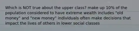 Which is NOT true about the upper class? make up 10% of the population considered to have extreme wealth includes "old money" and "new money" individuals often make decisions that impact the lives of others in lower social classes