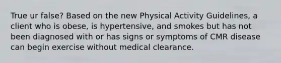 True ur false? Based on the new Physical Activity Guidelines, a client who is obese, is hypertensive, and smokes but has not been diagnosed with or has signs or symptoms of CMR disease can begin exercise without medical clearance.