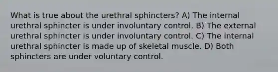 What is true about the urethral sphincters? A) The internal urethral sphincter is under involuntary control. B) The external urethral sphincter is under involuntary control. C) The internal urethral sphincter is made up of skeletal muscle. D) Both sphincters are under voluntary control.