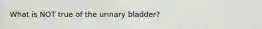 What is NOT true of the urinary bladder?