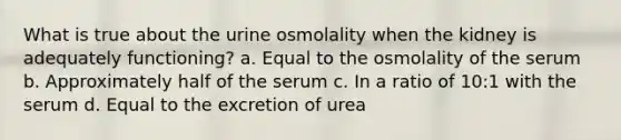 What is true about the urine osmolality when the kidney is adequately functioning? a. Equal to the osmolality of the serum b. Approximately half of the serum c. In a ratio of 10:1 with the serum d. Equal to the excretion of urea