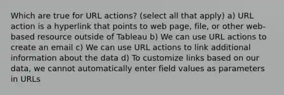 Which are true for URL actions? (select all that apply) a) URL action is a hyperlink that points to web page, file, or other web-based resource outside of Tableau b) We can use URL actions to create an email c) We can use URL actions to link additional information about the data d) To customize links based on our data, we cannot automatically enter field values as parameters in URLs