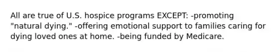 All are true of U.S. hospice programs EXCEPT: -promoting "natural dying." -offering emotional support to families caring for dying loved ones at home. -being funded by Medicare.