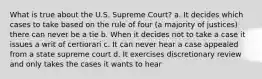 What is true about the U.S. Supreme Court? a. It decides which cases to take based on the rule of four (a majority of justices) there can never be a tie b. When it decides not to take a case it issues a writ of certiorari c. It can never hear a case appealed from a state supreme court d. It exercises discretionary review and only takes the cases it wants to hear