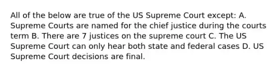 All of the below are true of the US Supreme Court except: A. Supreme Courts are named for the chief justice during the courts term B. There are 7 justices on the supreme court C. The US Supreme Court can only hear both state and federal cases D. US Supreme Court decisions are final.