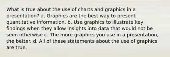 What is true about the use of charts and graphics in a presentation? a. Graphics are the best way to present quantitative information. b. Use graphics to illustrate key findings when they allow insights into data that would not be seen otherwise c. The more graphics you use in a presentation, the better. d. All of these statements about the use of graphics are true.