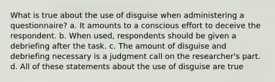 What is true about the use of disguise when administering a questionnaire? a. It amounts to a conscious effort to deceive the respondent. b. When used, respondents should be given a debriefing after the task. c. The amount of disguise and debriefing necessary is a judgment call on the researcher's part. d. All of these statements about the use of disguise are true