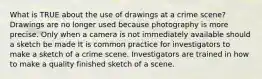 What is TRUE about the use of drawings at a crime scene? Drawings are no longer used because photography is more precise. Only when a camera is not immediately available should a sketch be made It is common practice for investigators to make a sketch of a crime scene. Investigators are trained in how to make a quality finished sketch of a scene.