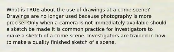 What is TRUE about the use of drawings at a crime scene? Drawings are no longer used because photography is more precise. Only when a camera is not immediately available should a sketch be made It is common practice for investigators to make a sketch of a crime scene. Investigators are trained in how to make a quality finished sketch of a scene.