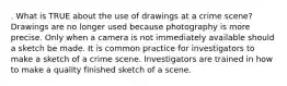 . What is TRUE about the use of drawings at a crime scene? Drawings are no longer used because photography is more precise. Only when a camera is not immediately available should a sketch be made. It is common practice for investigators to make a sketch of a crime scene. Investigators are trained in how to make a quality finished sketch of a scene.