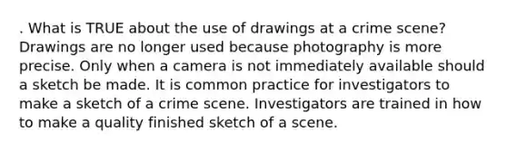 . What is TRUE about the use of drawings at a crime scene? Drawings are no longer used because photography is more precise. Only when a camera is not immediately available should a sketch be made. It is common practice for investigators to make a sketch of a crime scene. Investigators are trained in how to make a quality finished sketch of a scene.