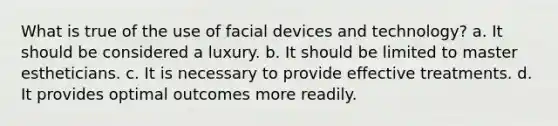 What is true of the use of facial devices and technology? a. It should be considered a luxury. b. It should be limited to master estheticians. c. It is necessary to provide effective treatments. d. It provides optimal outcomes more readily.