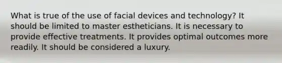 What is true of the use of facial devices and technology? It should be limited to master estheticians. It is necessary to provide effective treatments. It provides optimal outcomes more readily. It should be considered a luxury.