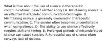 What is true about the use of silence in therapeutic communication? (Select all that apply.) A. Maintaining silence is an effective therapeutic communication technique. B. Maintaining silence is generally overused in therapeutic communication. C. The sender often becomes uncomfortable when using silence. D. The ability to use silence effectively requires skill and timing. E. Prolonged periods of misunderstood silence can cause tension. F. Purposeful use of silence often conveys lack of respect.