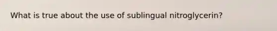 What is true about the use of sublingual nitroglycerin?