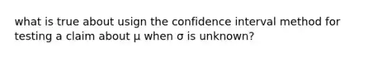 what is true about usign the confidence interval method for testing a claim about μ when σ is​ unknown?