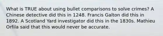 What is TRUE about using bullet comparisons to solve crimes? A Chinese detective did this in 1248. Francis Galton did this in 1892. A Scotland Yard investigator did this in the 1830s. Mathieu Orfila said that this would never be accurate.