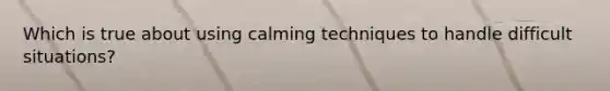 Which is true about using calming techniques to handle difficult situations?