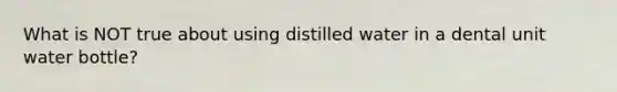 What is NOT true about using distilled water in a dental unit water bottle?