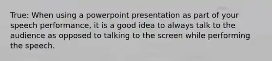 True: When using a powerpoint presentation as part of your speech performance, it is a good idea to always talk to the audience as opposed to talking to the screen while performing the speech.