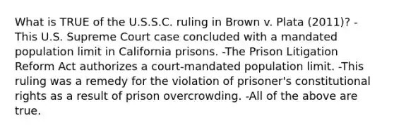 What is TRUE of the U.S.S.C. ruling in Brown v. Plata (2011)? -This U.S. Supreme Court case concluded with a mandated population limit in California prisons. -The Prison Litigation Reform Act authorizes a court-mandated population limit. -This ruling was a remedy for the violation of prisoner's constitutional rights as a result of prison overcrowding. -All of the above are true.