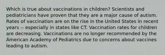 Which is true about vaccinations in children? Scientists and pediatricians have proven that they are a major cause of autism. Rates of vaccination are on the rise in the United States in recent years -- especially in states like CT. Vaccination rates for children are decreasing. Vaccinations are no longer recommended by the American Academy of Pediatrics due to concerns about vaccines leading to autism.