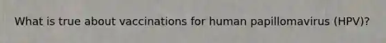 What is true about vaccinations for human papillomavirus (HPV)?