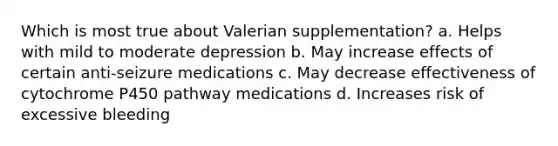 Which is most true about Valerian supplementation? a. Helps with mild to moderate depression b. May increase effects of certain anti-seizure medications c. May decrease effectiveness of cytochrome P450 pathway medications d. Increases risk of excessive bleeding