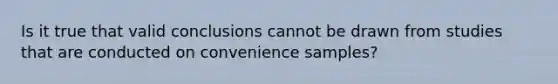 Is it true that valid conclusions cannot be drawn from studies that are conducted on convenience samples?