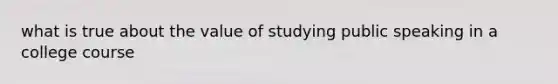 what is true about the value of studying public speaking in a college course