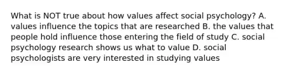 What is NOT true about how values affect social psychology? A. values influence the topics that are researched B. the values that people hold influence those entering the field of study C. social psychology research shows us what to value D. social psychologists are very interested in studying values