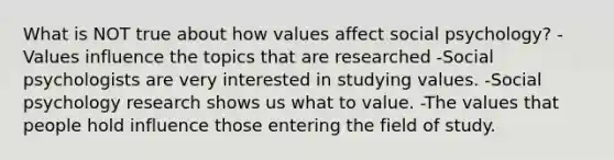 What is NOT true about how values affect social psychology? -Values influence the topics that are researched -Social psychologists are very interested in studying values. -Social psychology research shows us what to value. -The values that people hold influence those entering the field of study.