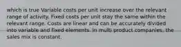 which is true Variable costs per unit increase over the relevant range of activity. Fixed costs per unit stay the same within the relevant range. Costs are linear and can be accurately divided into variable and fixed elements. In multi product companies, the sales mix is constant.