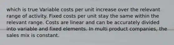 which is true Variable costs per unit increase over the relevant range of activity. Fixed costs per unit stay the same within the relevant range. Costs are linear and can be accurately divided into variable and fixed elements. In multi product companies, the sales mix is constant.