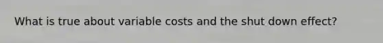 What is true about variable costs and the shut down effect?