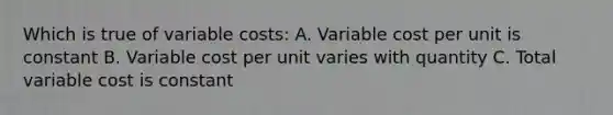 Which is true of variable costs: A. Variable cost per unit is constant B. Variable cost per unit varies with quantity C. Total variable cost is constant