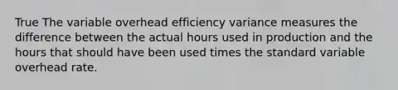 True The variable overhead efficiency variance measures the difference between the actual hours used in production and the hours that should have been used times the standard variable overhead rate.