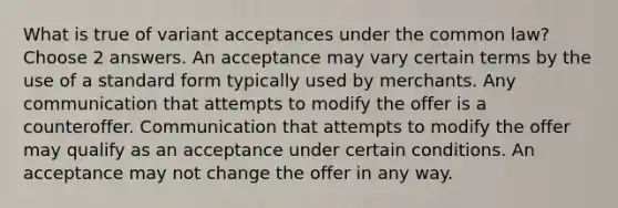 What is true of variant acceptances under the common law? Choose 2 answers. An acceptance may vary certain terms by the use of a standard form typically used by merchants. Any communication that attempts to modify the offer is a counteroffer. Communication that attempts to modify the offer may qualify as an acceptance under certain conditions. An acceptance may not change the offer in any way.