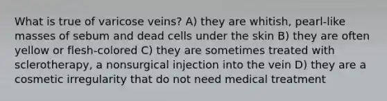 What is true of varicose veins? A) they are whitish, pearl-like masses of sebum and dead cells under the skin B) they are often yellow or flesh-colored C) they are sometimes treated with sclerotherapy, a nonsurgical injection into the vein D) they are a cosmetic irregularity that do not need medical treatment