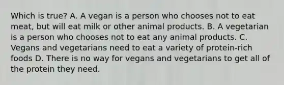 Which is true? A. A vegan is a person who chooses not to eat meat, but will eat milk or other animal products. B. A vegetarian is a person who chooses not to eat any animal products. C. Vegans and vegetarians need to eat a variety of protein-rich foods D. There is no way for vegans and vegetarians to get all of the protein they need.