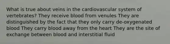 What is true about veins in the cardiovascular system of vertebrates? They receive blood from venules They are distinguished by the fact that they only carry de-oxygenated blood They carry blood away from the heart They are the site of exchange between blood and interstitial fluid