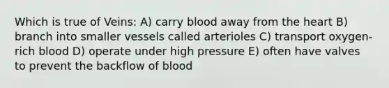 Which is true of Veins: A) carry blood away from <a href='https://www.questionai.com/knowledge/kya8ocqc6o-the-heart' class='anchor-knowledge'>the heart</a> B) branch into smaller vessels called arterioles C) transport oxygen-rich blood D) operate under high pressure E) often have valves to prevent the backflow of blood