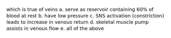 which is true of veins a. serve as reservoir containing 60% of blood at rest b. have low pressure c. SNS activation (constriction) leads to increase in venous return d. skeletal muscle pump assists in venous flow e. all of the above