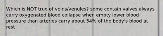 Which is NOT true of veins/venules? some contain valves always carry oxygenated blood collapse when empty lower blood pressure than arteries carry about 54% of the body's blood at rest