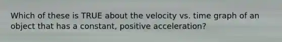 Which of these is TRUE about the velocity vs. time graph of an object that has a constant, positive acceleration?