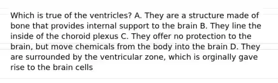 Which is true of the ventricles? A. They are a structure made of bone that provides internal support to the brain B. They line the inside of the choroid plexus C. They offer no protection to the brain, but move chemicals from the body into the brain D. They are surrounded by the ventricular zone, which is orginally gave rise to the brain cells