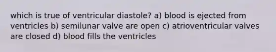 which is true of ventricular diastole? a) blood is ejected from ventricles b) semilunar valve are open c) atrioventricular valves are closed d) blood fills the ventricles